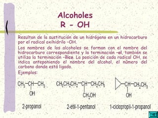 Alcoholes
R - OH
Resultan de la sustitución de un hidrógeno en un hidrocarburo
por el radical oxihidrilo –OH.
Los nombres de los alcoholes se forman con el nombre del
hidrocarburo correspondiente y la terminación –ol, también se
utiliza la terminación –ílico. La posición de cada radical OH, se
indica anteponiendo el nombre del alcohol, el número del
carbono donde está ligado.
Ejemplos:
 