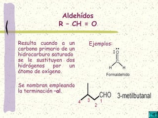 Aldehídos
R – CH = O
Resulta cuando a un
carbono primario de un
hidrocarburo saturado
se le sustituyen dos
hidrógenos por un
átomo de oxígeno.
Se nombran empleando
la terminación –al.
Ejemplos:
 