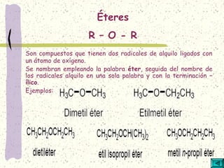 Son compuestos que tienen dos radicales de alquilo ligados con
un átomo de oxígeno.
Se nombran empleando la palabra éter, seguida del nombre de
los radicales alquilo en una sola palabra y con la terminación –
ílico.
Ejemplos:
Éteres
R – O - R
 