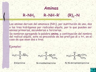 Las aminas derivan del amoniaco (NH3), por sustitución de uno, dos
o los tres hidrógenos por radicales alquilo, por lo que pueden ser
aminas primarias, secundarias o terciarias.
Se nombran agregando la palabra amina, a continuación del nombre
del radical alquilo, este va precedido de los prefijos di o tri, en el
caso de que sean dos o tres.
Ejemplos:
Aminas
R-NH2 R-NH-R’ (R)3-N
 