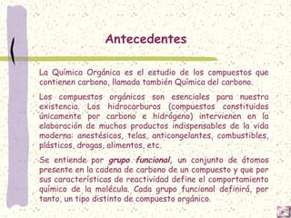 Antecedentes
La Química Orgánica es el estudio de los compuestos que
contienen carbono, llamada también Química del carbono.
Los compuestos orgánicos son esenciales para nuestra
existencia. Los hidrocarburos (compuestos constituidos
únicamente por carbono e hidrógeno) intervienen en la
elaboración de muchos productos indispensables de la vida
moderna: anestésicos, telas, anticongelantes, combustibles,
plásticos, drogas, alimentos, etc.
Se entiende por grupo funcional, un conjunto de átomos
presente en la cadena de carbono de un compuesto y que por
sus características de reactividad define el comportamiento
químico de la molécula. Cada grupo funcional definirá, por
tanto, un tipo distinto de compuesto orgánico.
 