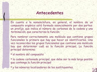 Antecedentes
En cuanto a la nomenclatura, en general, el nombre de un
compuesto orgánico está formado esencialmente por dos partes:
un prefijo, que indica el número de carbonos de la cadena y una
terminación, que caracteriza la función.
Para nombrar correctamente una molécula que contiene grupos
funcionales lo primero que hay que hacer es identificarlos. Una
vez reconocidos los grupos funcionales que contiene una molécula
hay que determinar cuál es la función principal. La función
principal determina:
 el nombre del compuesto
 la cadena carbonada principal, que debe ser la más larga posible
que contenga la función principal
 y los números localizadores de los sustituyentes.
 