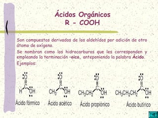 Ácidos Orgánicos
R - COOH
Son compuestos derivados de los aldehídos por adición de otro
átomo de oxígeno.
Se nombran como los hidrocarburos que les corresponden y
empleando la terminación –oico, anteponiendo la palabra Ácido.
Ejemplos:
 