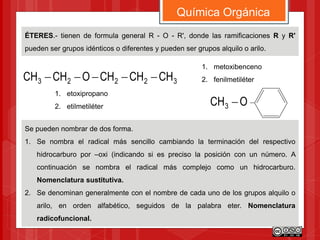 ÉTERES.- tienen de formula general R - O - R', donde las ramificaciones R y R'
pueden ser grupos idénticos o diferentes y pueden ser grupos alquilo o arilo.
Química Orgánica
Se pueden nombrar de dos forma.
1. Se nombra el radical más sencillo cambiando la terminación del respectivo
hidrocarburo por –oxi (indicando si es preciso la posición con un número. A
continuación se nombra el radical más complejo como un hidrocarburo.
Nomenclatura sustitutiva.
2. Se denominan generalmente con el nombre de cada uno de los grupos alquilo o
arilo, en orden alfabético, seguidos de la palabra eter. Nomenclatura
radicofuncional.
32223 CHCHCHOCHCH 
1. etoxipropano
2. etilmetiléter OCH3 
1. metoxibenceno
2. fenilmetiléter
 