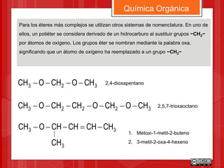 Química Orgánica
Para los éteres más complejos se utilizan otros sistemas de nomenclatura. En uno de
ellos, un poliéter se considera derivado de un hidrocarburo al sustituir grupos −CH2−
por átomos de oxígeno. Los grupos éter se nombran mediante la palabra oxa,
significando que un átomo de oxígeno ha reemplazado a un grupo −CH2−
32223 CHOCHOCHCHOCH 
2,4-dioxapentano
323 CHOCHOCH 
2,5,7-trioxaoctano
33 CHCHCHCHOCH 
3CH
1. Metoxi-1-metil-2-buteno
2. 3-metil-2-oxa-4-hexeno
 
