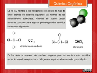 La IUPAC nombra a los halogenuros de alquilo de más de
cinco átomos de carbono siguiendo las normas de los
hidrocarburos sustituidos. Además se puede utilizar
nombres comunes para algunos polihalogenados sencillos
como solos siguientes:
Química Orgánica
ClCCl 
Cl
Cl
4CCl ClCHCl 
Cl
3CHCl
Es frecuente el empleo de nombres vulgares para los términos más sencillos,
nombrándose el halógeno como halogenuro, seguido del nombre del grupo alquilo.
cloroformotetracloruro de carbono
 