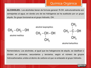 ALCOHOLES.- Los alcoholes tienen de formula general: R-OH, estructuralmente son
semejantes al agua, en donde uno de los hidrógenos se ha sustituido por un grupo
alquilo. Su grupo funcional es el grupo hidroxilo, OH.
Química Orgánica
Nomenclatura. Los alcoholes, al igual que los halogenuros de alquilo, se clasifican o
dividen en primarios, secundarios y terciarios, según el número de grupos
hidrocarbonados unidos al átomo de carbono al que va enlazado el grupo hidroxilo.
OHCCH3 
3CH
3CH
OHCHCH 23 
OHCHCH3 
3CH
alcohol metílico
alcohol isopropílico
alcohol terbutílico
 