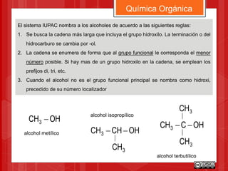 El sistema IUPAC nombra a los alcoholes de acuerdo a las siguientes reglas:
1. Se busca la cadena más larga que incluya el grupo hidroxilo. La terminación o del
hidrocarburo se cambia por -ol.
2. La cadena se enumera de forma que al grupo funcional le corresponda el menor
número posible. Si hay mas de un grupo hidroxilo en la cadena, se emplean los
prefijos di, tri, etc.
3. Cuando el alcohol no es el grupo funcional principal se nombra como hidroxi,
precedido de su número localizador
Química Orgánica
OHCCH3 
3CH
3CH
OHCH3 
OHCHCH3 
3CH
alcohol metílico
alcohol isopropílico
alcohol terbutílico
 