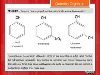 FENOLES .- tienen el mismo grupo funcional, pero unido a un anillo aromático.
Química Orgánica
Nomenclatura. Se nombran utilizando, como en los alcoholes, el sufijo -ol al nombre
del hidrocarburo aromático. Los fenoles se nombran con mayor frecuencia como
derivados del fenol. Los otros sustituyentes del anillo se localizan con un número o
mediante los prefijos orto, meta, para.
OH
2NO
fenol
o bencenol
OH
m-nitrofenol
OH
OH
1,3-difenol
metadifenol
 