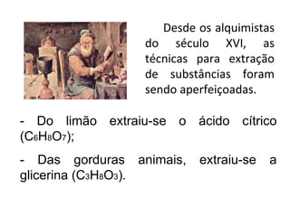 Desde os alquimistas do século XVI, as técnicas para extração de substâncias foram sendo aperfeiçoadas. - Do limão extraiu-se o ácido cítrico (C 6 H 8 O 7 ); - Das gorduras animais, extraiu-se a glicerina (C 3 H 8 O 3 ). 