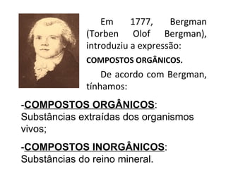 Em 1777, Bergman (Torben Olof Bergman), introduziu a expressão: COMPOSTOS ORGÂNICOS. De acordo com Bergman, tínhamos: - COMPOSTOS ORGÂNICOS : Substâncias extraídas dos organismos vivos; - COMPOSTOS INORGÂNICOS : Substâncias do reino mineral. 