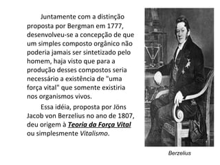 Juntamente com a distinção proposta por Bergman em 1777, desenvolveu-se a concepção de que um simples composto orgânico não poderia jamais ser sintetizado pelo homem, haja visto que para a produção desses compostos seria necessário a existência de "uma força vital" que somente existiria nos organismos vivos.  Essa idéia, proposta por Jöns Jacob von Berzelius no ano de 1807, deu origem à  Teoria da Força Vital   ou simplesmente  Vitalismo . Berzelius 