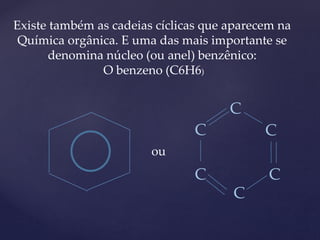Existe também as cadeias cíclicas que aparecem na 
Química orgânica. E uma das mais importante se 
denomina núcleo (ou anel) benzênico: 
O benzeno (C6H6) 
ou 
C 
C C 
C 
C 
C 
 