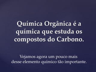 Química Orgânica é a 
química que estuda os 
compostos do Carbono. 
Vejamos agora um pouco mais 
desse elemento químico tão importante. 
 