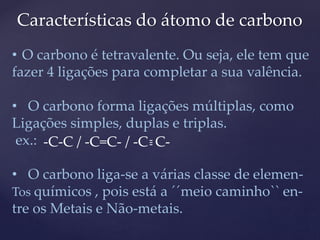 Características do átomo de carbono 
• O carbono é tetravalente. Ou seja, ele tem que 
fazer 4 ligações para completar a sua valência. 
• O carbono forma ligações múltiplas, como 
Ligações simples, duplas e triplas. 
ex.: 
-C-C / -C=C- / -C C- --- 
• O carbono liga-se a várias classe de elemen- 
Tos químicos , pois está a ´´meio caminho`` en-tre 
os Metais e Não-metais. 
 