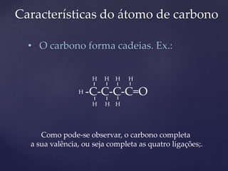 Características do átomo de carbono 
• O carbono forma cadeias. Ex.: 
H 
-C-C-C-C=O 
H 
H H H 
H H H 
Como pode-se observar, o carbono completa 
a sua valência, ou seja completa as quatro ligações;. 
 