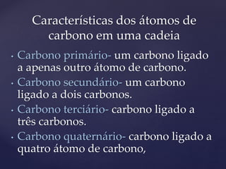 Características dos átomos de 
carbono em uma cadeia 
• Carbono primário- um carbono ligado 
a apenas outro átomo de carbono. 
• Carbono secundário- um carbono 
ligado a dois carbonos. 
• Carbono terciário- carbono ligado a 
três carbonos. 
• Carbono quaternário- carbono ligado a 
quatro átomo de carbono, 
 