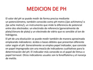 MEDICION DE PH
El valor del pH se puede medir de forma precisa mediante
un potenciómetro, también conocido como pH-metro (/pe achímetro/ o
/pe ache metro/), un instrumento que mide la diferencia de potencial
entre dos electrodos: un electrodo de referencia (generalmente de
plata/cloruro de plata) y un electrodo de vidrio que es sensible al ion de
hidrógeno.
El pH de una disolución se puede medir también de manera aproximada
empleando indicadores: ácidos o bases débiles que presentan diferente
color según el pH. Generalmente se emplea papel indicador, que consiste
en papel impregnado con una mezcla de indicadores cualitativos para la
determinación del pH. El indicador más conocido es el papel de litmus o
papel tornasol. Otros indicadores usuales son la fenolftaleína y el naranja
de metilo.
 
