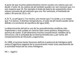 A pesar de que muchos potenciómetros tienen escalas con valores que van
desde 1 hasta 14, los valores de pH también pueden ser aún menores que 1 o
aún mayores que 14. Por ejemplo el ácido de batería de automóviles tiene
valores cercanos de pH menores que uno. Por contraste, el hidróxido de
sodio 1 M varía de 13,5 a 14.
A 25 °C, un pH igual a 7 es neutro, uno menor que 7 es ácido, y si es mayor
que 7 es básico. A distintas temperaturas, el valor de pH neutro puede variar
debido a la constante de equilibrio del agua (kW).
La determinación del pH es uno de los procedimientos analíticos más
importantes y más usados en ciencias tales como química, bioquímica y
química de suelos. El pH determina muchas características notables de la
estructura y de la actividad de las biomacromoléculas y, por tanto, del
comportamiento de CÉLULAS y organismos.
En 1909, el químico danés Sorensen definió el potencial de hidrógeno (pH)
como el logaritmo negativo de la concentración molar (más exactamente de
la actividad molar) de los iones hidrógeno.
PH = - log(H+)
 