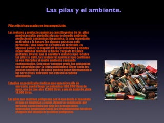 Las pilas y el ambiente. Pilas eléctricas usadas en descomposición. Los metales y productos químicos constituyentes de las pilas pueden resultar perjudiciales para el medio ambiente, produciendo contaminación química. Es muy importante no tirarlas a la basura (en algunos países no está permitido), sino llevarlas a centros de reciclado. En algunos países, la mayoría de los proveedores y tiendas especializadas también se hacen cargo de las pilas gastadas. Una vez que la envoltura metálica que recubre las pilas se daña, las sustancias químicas que contienen se ven liberadas al medio ambiente causando contaminación. Con mayor o menor grado, las sustancias son absorbidas por la tierra pudiéndose filtrar hacia los mantos acuíferos y de éstos pueden pasar directamente a los seres vivos, entrando con esto en la cadena alimenticia. Estudios especializados indican que una micro pila de mercurio, puede llegar a contaminar 600.000 litros de agua, una de zinc-aire 12.000 litros y una de óxido de plata 14.000 litros. Las pilas son residuos peligrosos por lo que desde el momento en que se empiezan a reunir, deben ser manejadas por personal capacitado que siga las precauciones adecuadas empleando todos los procedimientos técnicos y legales del manejo de residuos peligrosos. 