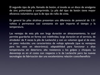El segundo tipo de pila, llamado de botón, el ánodo es un disco de amalgama de zinc pulverizado y comprimido. La pila del tipo de botón tiene mayor eficiencia volumétrica que la de tipo de rollo de cinta.   En general las pilas alcalinas presentan una diferencia de potencial de 1.51 voltios y permanece casi constante sin que importe el tiempo y la temperatura.    Las ventajas de esta pila son larga duración en almacenamiento, lo cual permite guardarlas en forma casi indefinidas; larga duración en el servicio, de alrededor de 4 veces la pila de Leclanché y con un volumen igual al de este; un peso reducido; una característica de voltaje aplanada (que es ventajosa para los usos en electrónica); adaptabilidad para funcionar a altas temperaturas sin deterioro; alta resistencia a los golpes y choques. La desventaja es en el costo con respecto a la de Leclanché pero las nuevas tecnologías de fabricación dan una excelentísima relación costo/beneficio 