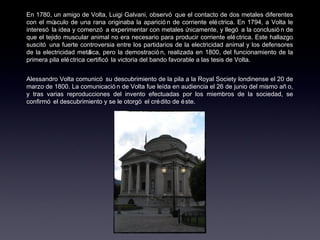 En 1780, un amigo de Volta, Luigi Galvani, observó que el contacto de dos metales diferentes con el músculo de una rana originaba la aparición de corriente eléctrica. En 1794, a Volta le interesó la idea y comenzó a experimentar con metales únicamente, y llegó a la conclusión de que el tejido muscular animal no era necesario para producir corriente eléctrica. Este hallazgo suscitó una fuerte controversia entre los partidarios de la electricidad animal y los defensores de la electricidad metálica, pero la demostración, realizada en 1800, del funcionamiento de la primera pila eléctrica certificó la victoria del bando favorable a las tesis de Volta. Alessandro Volta comunicó su descubrimiento de la pila a la Royal Society londinense el 20 de marzo de 1800. La comunicación de Volta fue leída en audiencia el 26 de junio del mismo año, y tras varias reproducciones del invento efectuadas por los miembros de la sociedad, se confirmó el descubrimiento y se le otorgó el crédito de éste. 