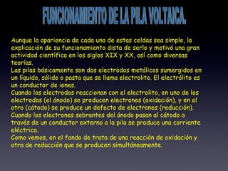 FUNCIONAMIENTO DE LA PILA VOLTAICA. Aunque la apariencia de cada una de estas celdas sea simple, la explicación de su funcionamiento dista de serlo y motivó una gran actividad científica en los siglos XIX y XX, así como diversas teorías. Las pilas básicamente son dos electrodos metálicos sumergidos en un líquido, sólido o pasta que se llama electrolito. El electrólito es un conductor de iones. Cuando los electrodos reaccionan con el electrolito, en uno de los electrodos (el ánodo) se producen electrones (oxidación), y en el otro (cátodo) se produce un defecto de electrones (reducción). Cuando los electrones sobrantes del ánodo pasan al cátodo a través de un conductor externo a la pila se produce una corriente eléctrica. Como vemos, en el fondo de trata de una reacción de oxidación y otra de reducción que se producen simultáneamente. 