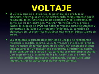 VOLTAJE El voltaje, tensión o diferencia de potencial que produce un elemento electroquímico viene determinado completamente por la naturaleza de las sustancias de los electrodos y del electrolito, así como por su concentración. Walther Nernst obtuvo el premio Nobel de química de 1920 por haber formulado cuantitativamente y demostrado las leyes que rigen este fenómeno. La conexión de elementos en serie permite multiplicar esta tensión básica cuanto se quiera. Las propiedades puramente eléctricas de una pila se representan mediante el modelo adjunto. En su forma más sencilla está formado por una fuente de tensión perfecta es decir, con resistencia interna nula en serie con un resistor que representa la resistencia interna. El condensador de la versión más compleja es enormemente grande y su carga simula la descarga de la pila. Además de ello entre los terminales también aparece una capacitancia, que no suele tener importancia en las aplicaciones de corriente continua. 