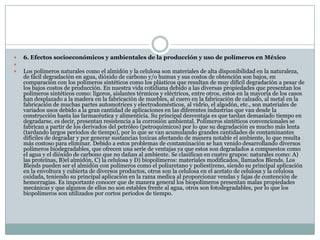  6. Efectos socioeconómicos y ambientales de la producción y uso de polímeros en México

 Los polímeros naturales como el almidón y la celulosa son materiales de alta disponibilidad en la naturaleza,
de fácil degradación en agua, dióxido de carbono y/o humus y sus costos de obtención son bajos, en
comparación con los polímeros sintéticos como los plásticos que resultan de muy difícil degradación a pesar de
los bajos costos de producción. En nuestra vida cotidiana debido a las diversas propiedades que presentan los
polímeros sintéticos como: ligeros, aislantes térmicos y eléctricos, entre otros, estos en la mayoría de los casos
han desplazado a la madera en la fabricación de muebles, al cuero en la fabricación de calzado, al metal en la
fabricación de muchas partes automotrices y electrodomésticos, al vidrio, el algodón, etc., son materiales de
variados usos debido a la gran cantidad de aplicaciones en las diferentes industrias que van desde la
construcción hasta las farmacéutica y alimenticia. Su principal desventaja es que tardan demasiado tiempo en
degradarse, es decir, presentan resistencia a la corrosión ambiental. Polímeros sintéticos convencionales se
fabrican a partir de los derivados del petróleo (petroquímicos) por lo que su degradación es mucho más lenta
(tardando largos periodos de tiempo), por lo que se van acumulando grandes cantidades de contaminantes
difíciles de degradar y por generar sustancias toxicas afectando de manera notable el ambiente, lo que resulta
más costoso para eliminar. Debido a estos problemas de contaminación se han venido desarrollando diversos
polímeros biodegradables, que ofrecen una serie de ventajas ya que estos son degradados a compuestos como
el agua y el dióxido de carbono que no dañan al ambiente. Se clasifican en cuatro grupos: naturales como: A)
las proteínas, B)el almidón, C) la celulosa y D) biopolímeros: materiales modificados, llamados Blends. Los
Blends pueden ser el almidón con polímeros como el poliuretano y poliestireno, siendo su principal aplicación
en la envoltura y cubierta de diversos productos, otros son la celulosa en el acetato de celulosa y la celulosa
oxidada, teniendo su principal aplicación en la rama medica al proporcionar vendas y fajas de contención de
hemorragias. Es importante conocer que de manera general los biopolímeros presentan malas propiedades
mecánicas y que algunos de ellos no son estables frente al agua, otros son fotodegradables, por lo que los
biopolímeros son utilizados por cortos periodos de tiempo.
 
