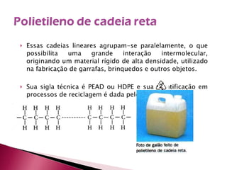 Essas cadeias lineares agrupam-se paralelamente, o que possibilita uma grande interação intermolecular, originando um material rígido de alta densidade, utilizado na fabricação de garrafas, brinquedos e outros objetos. Sua sigla técnica é PEAD ou HDPE e sua identificação em processos de reciclagem é dada pelo símbolo 