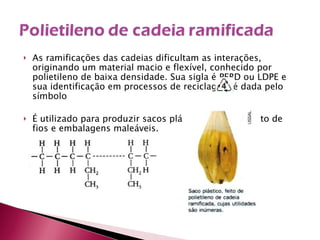 As ramificações das cadeias dificultam as interações, originando um material macio e flexível, conhecido por polietileno de baixa densidade. Sua sigla é PEBD ou LDPE e sua identificação em processos de reciclagem é dada pelo símbolo É utilizado para produzir sacos plásticos, revestimento de fios e embalagens maleáveis. 