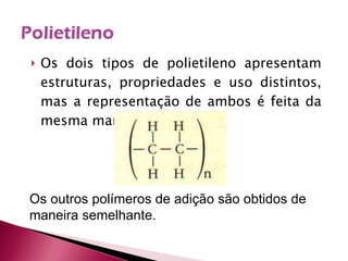 Os dois tipos de polietileno apresentam estruturas, propriedades e uso distintos, mas a representação de ambos é feita da mesma maneira: Os outros polímeros de adição são obtidos de maneira semelhante. 