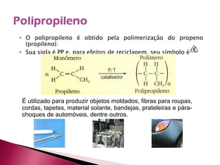 O polipropileno é obtido pela polimerização do propeno (propileno): Sua sigla é PP e, para efeitos de reciclagem, seu símbolo é É utilizado para produzir objetos moldados, fibras para roupas, cordas, tapetes, material solante, bandejas, prateleiras e pára-choques de automóveis, dentre outros. 