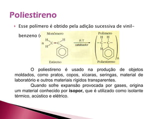 Esse polímero é obtido pela adição sucessiva de vinil-benzeno (estireno): O poliestireno é usado na produção de objetos moldados, como pratos, copos, xícaras, seringas, material de laboratório e outros materiais rígidos transparentes. Quando sofre expansão provocada por gases, origina um material conhecido por  isopor,  que é utilizado como isolante térmico, acústico e elétrico. 