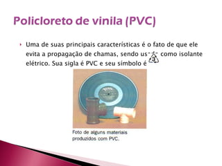 Uma de suas principais características é o fato de que ele evita a propagação de chamas, sendo usado como isolante elétrico. Sua sigla é PVC e seu símbolo é  