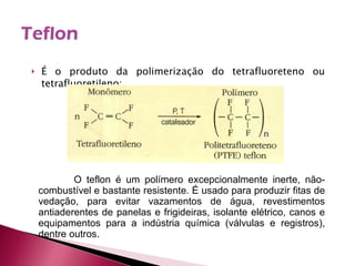 É o produto da polimerização do tetrafluoreteno ou tetrafluoretileno: O teflon é um polímero excepcionalmente inerte, não-combustível e bastante resistente. É usado para produzir fitas de vedação, para evitar vazamentos de água, revestimentos antiaderentes de panelas e frigideiras, isolante elétrico, canos e equipamentos para a indústria química (válvulas e registros), dentre outros. 