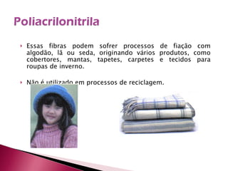 Essas fibras podem sofrer processos de fiação com algodão, lã ou seda, originando vários produtos, como cobertores, mantas, tapetes, carpetes e tecidos para roupas de inverno. Não é utilizado em processos de reciclagem. 