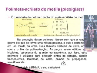É o produto da polimerização do meta-acrilato de metila: Na produção desse polímero, faz-se com que a reação ocorra até que se forme uma massa pastosa, a qual é derramada em um molde ou entre duas lâminas verticais de vidro, onde ocorre o fim da polimerização. As peças assim obtidas são incolores, apresentando grande transparência, por isso, esse polímero é utilizado para produzir lentes de contato, painéis transparentes, lanternas de carro, painéis de propaganda, semáforos etc. Sua sigla é PMMA, e seu símbolo é 