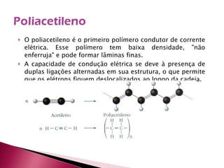 O poliacetileno é o primeiro polímero condutor de corrente elétrica. Esse polímero tem baixa densidade, "não enferruja" e pode formar lâminas finas. A capacidade de condução elétrica se deve à presença de duplas ligações alternadas em sua estrutura, o que permite que os elétrons fiquem deslocalizados ao longo da cadeia. 