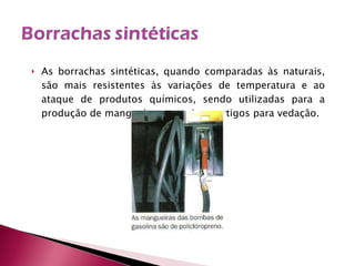 As borrachas sintéticas, quando comparadas às naturais, são mais resistentes às variações de temperatura e ao ataque de produtos químicos, sendo utilizadas para a produção de mangueiras, correias e artigos para vedação. 