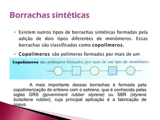 Existem outros tipos de borrachas sintéticas formadas pela adição de dois tipos diferentes de monômeros. Essas borrachas são classificadas como  copolímeros. Copolímeros  são polímeros formados por mais de um tipo de monômero. A mais importante dessas borrachas é formada pela copolimerização do eritreno com o estireno, que é conhecida pelas siglas GRS  (government rubber styrene)  ou SBR  (styrene butadiene rubber),  cuja principal aplicação é a fabricação de pneus. 