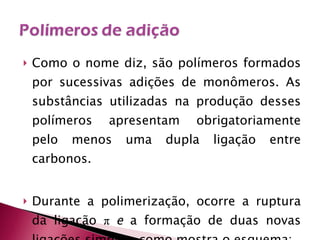 Como o nome diz, são polímeros formados por sucessivas adições de monômeros. As substâncias utilizadas na produção desses polímeros apresentam obrigatoriamente pelo menos uma dupla ligação entre carbonos. Durante a polimerização, ocorre a ruptura da ligação  π   e  a formação de duas novas ligações simples, como mostra o esquema: 