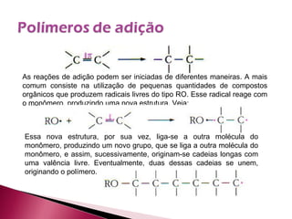As reações de adição podem ser iniciadas de diferentes maneiras. A mais comum consiste na utilização de pequenas quantidades de compostos orgânicos que produzem radicais livres do tipo RO. Esse radical reage com o monômero, produzindo uma nova estrutura. Veja: Essa nova estrutura, por sua vez, liga-se a outra molécula do monômero, produzindo um novo grupo, que se liga a outra molécula do monômero, e assim, sucessivamente, originam-se cadeias longas com uma valência livre. Eventualmente, duas dessas cadeias se unem, originando o polímero. 