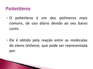 O polietileno é um dos polímeros mais comuns, de uso diário devido ao seu baixo custo.  Ele é obtido pela reação entre as moléculas do eteno (etileno), que pode ser representada por: 