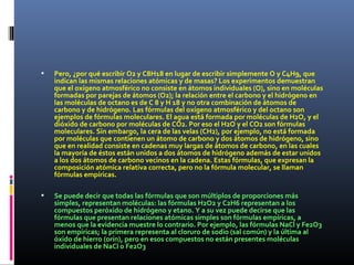 Pero, ¿por qué escribir O2 y C8H18 en lugar de escribir simplemente O y C4H9, que
indican las mismas relaciones atómicas y de masas? Los experimentos demuestran
que el oxígeno atmosférico no consiste en átomos individuales (O), sino en moléculas
formadas por parejas de átomos (O2); la relación entre el carbono y el hidrógeno en
las moléculas de octano es de C 8 y H 18 y no otra combinación de átomos de
carbono y de hidrógeno. Las fórmulas del oxígeno atmosférico y del octano son
ejemplos de fórmulas moleculares. El agua está formada por moléculas de H2O, y el
dióxido de carbono por moléculas de CO2. Por eso el H2O y el CO2 son fórmulas
moleculares. Sin embargo, la cera de las velas (CH2), por ejemplo, no está formada
por moléculas que contienen un átomo de carbono y dos átomos de hidrógeno, sino
que en realidad consiste en cadenas muy largas de átomos de carbono, en las cuales
la mayoría de éstos están unidos a dos átomos de hidrógeno además de estar unidos
a los dos átomos de carbono vecinos en la cadena. Estas fórmulas, que expresan la
composición atómica relativa correcta, pero no la fórmula molecular, se llaman
fórmulas empíricas.
 Se puede decir que todas las fórmulas que son múltiplos de proporciones más
simples, representan moléculas: las fórmulas H2O2 y C2H6 representan a los
compuestos peróxido de hidrógeno y etano. Y a su vez puede decirse que las
fórmulas que presentan relaciones atómicas simples son fórmulas empíricas, a
menos que la evidencia muestre lo contrario. Por ejemplo, las fórmulas NaCl y Fe2O3
son empíricas; la primera representa al cloruro de sodio (sal común) y la última al
óxido de hierro (orín), pero en esos compuestos no están presentes moléculas
individuales de NaCl o Fe2O3
 
