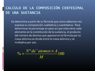 CALCULO DE LA COMPOSICIÓN CENTESIMAL
DE UNA SUSTANCIA
Se determina a partir de su fórmula que como sabemos nos
expresa su composición cualitativa y cuantitativa. Para
determinar el porcentaje en peso en que interviene cada
elemento en la constitución de la sustancia, el producto
del número de átomos que aparece en la fórmula por su
masa atómica se divide entre la masa atómica y se
multiplica por 100.
º ´´
% 100
N de atomos A
M
×
=
 