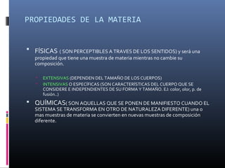 PROPIEDADES DE LA MATERIA
 FÍSICAS ( SON PERCEPTIBLES A TRAVES DE LOS SENTIDOS) y será una
propiedad que tiene una muestra de materia mientras no cambie su
composición.
 EXTENSIVAS (DEPENDEN DEL TAMAÑO DE LOS CUERPOS)
 INTENSIVAS O ESPECÍFICAS (SON CARACTERÍSTICAS DEL CUERPO QUE SE
CONSIDERE E INDEPENDIENTES DE SU FORMA Y TAMAÑO. EJ: color, olor, p. de
fusión..)
 QUÍMICAS( SON AQUELLAS QUE SE PONEN DE MANIFIESTO CUANDO EL
SISTEMA SE TRANSFORMA EN OTRO DE NATURALEZA DIFERENTE) una o
mas muestras de materia se convierten en nuevas muestras de composición
diferente.
 