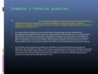 Símbolos y fórmulas químicas.
 los símbolos químicos son los distintos signos abreviados que se utilizan para identificar los
elementos químicos en lugar de sus nombres completos. Como por ejemplo : carbono, C;
oxígeno, O; nitrógeno, N; hidrógeno, H; cloro, Cl; azufre, S; magnesio, Mg; aluminio, Al; cobre, Cu;
plata, Ag; oro, Au; hierro, Fe.
 La mayoría de los símbolos químicos se derivan de las letras del nombre del elemento,
principalmente en español, pero a veces en inglés, alemán, francés, latín o ruso. La primera letra
del símbolo se escribe con mayúscula, y la segunda (si la hay) con minúscula. Los símbolos de
algunos elementos conocidos desde la antigüedad, proceden normalmente de sus nombres en
latín. Por ejemplo, Cu de cuprum (cobre), Ag de argentum (plata), Au de aurum (oro) y Fe de
ferrum (hierro). Este conjunto de símbolos que denomina a los elementos químicos es universal.
 Los símbolos de los elementos pueden ser utilizados como abreviaciones para nombrar al
elemento, pero también se utilizan en fórmulas y ecuaciones para indicar una cantidad relativa fija
del mismo. El símbolo suele representar un átomo del elemento. Sin embargo, los átomos tienen
unas masas fijas, denominadas masas atómicas relativas, así que los símbolos representan a
menudo una masa atómica del elemento o mol.
 