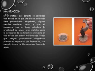 IMANTACIÓN
Es un método que consiste en cambiase
una mezcla en la que una de sus sustancias
tiene propiedades magnéticas, algunos
metales contienen hierro y que, al
contraerse con un imán, adquiere la
propiedad de atraer otros metales, como
la extracción de las limaduras de hierro en
una mezcla con arena. No todos los sólidos
que tengan propiedades magnéticas
pueden ser separados por imantación, por
ejemplo, trozos de hierro en una fuente de
agua.
 