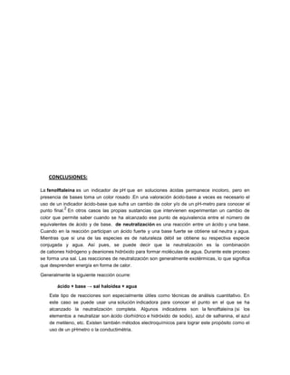 CONCLUSIONES:

La fenolftaleína es un indicador de pH que en soluciones ácidas permanece incoloro, pero en
presencia de bases toma un color rosado .En una valoración ácido-base a veces es necesario el
uso de un indicador ácido-base que sufra un cambio de color y/o de un pH-metro para conocer el
            2
punto final. En otros casos las propias sustancias que intervienen experimentan un cambio de
color que permite saber cuando se ha alcanzado ese punto de equivalencia entre el número de
equivalentes de ácido y de base. de neutralización es una reacción entre un ácido y una base.
Cuando en la reacción participan un ácido fuerte y una base fuerte se obtiene sal neutra y agua.
Mientras que si una de las especies es de naturaleza débil se obtiene su respectiva especie
conjugada y agua. Así pues, se puede decir que la neutralización es la combinación
de cationes hidrógeno y deaniones hidróxido para formar moléculas de agua. Durante este proceso
se forma una sal. Las reacciones de neutralización son generalmente exotérmicas, lo que significa
que desprenden energía en forma de calor.

Generalmente la siguiente reacción ocurre:

       ácido + base → sal haloidea + agua
    Este tipo de reacciones son especialmente útiles como técnicas de análisis cuantitativo. En
    este caso se puede usar una solución indicadora para conocer el punto en el que se ha
    alcanzado la neutralización completa. Algunos indicadores son la fenolftaleína (si los
    elementos a neutralizar son ácido clorhídrico e hidróxido de sodio), azul de safranina, el azul
    de metileno, etc. Existen también métodos electroquímicos para lograr este propósito como el
    uso de un pHmetro o la conductimétria.
 